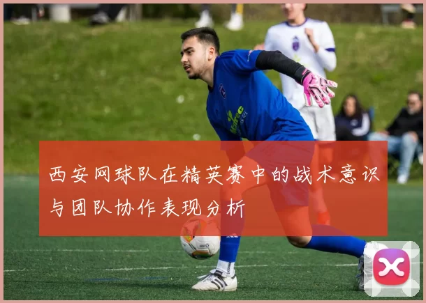 西安网球队在精英赛中的战术意识与团队协作表现分析
