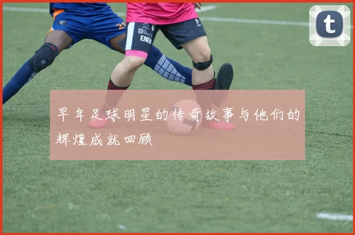 早年足球明星的传奇故事与他们的辉煌成就回顾