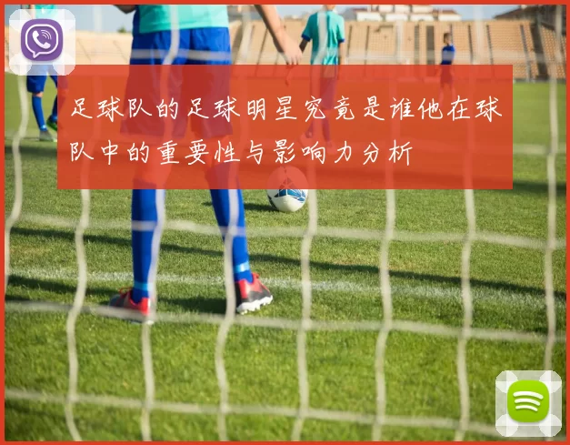 足球队的足球明星究竟是谁他在球队中的重要性与影响力分析