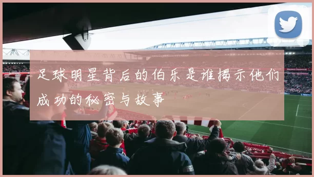 足球明星背后的伯乐是谁揭示他们成功的秘密与故事