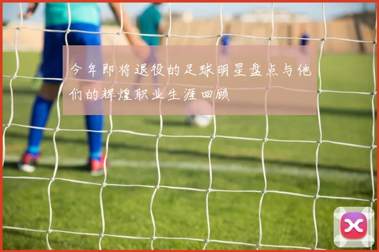 今年即将退役的足球明星盘点与他们的辉煌职业生涯回顾