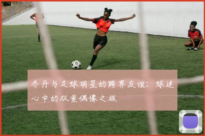 乔丹与足球明星的跨界友谊：球迷心中的双重偶像之旅