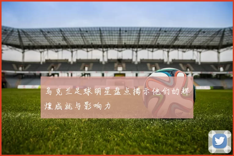 乌克兰足球明星盘点揭示他们的辉煌成就与影响力
