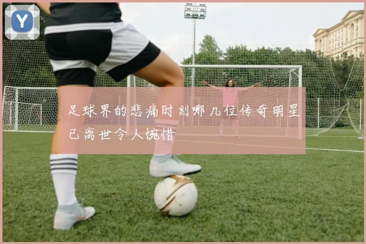 足球界的悲痛时刻哪几位传奇明星已离世令人惋惜