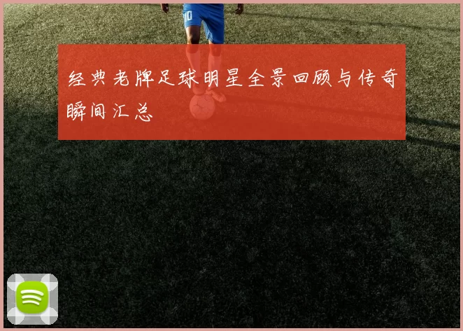 经典老牌足球明星全景回顾与传奇瞬间汇总