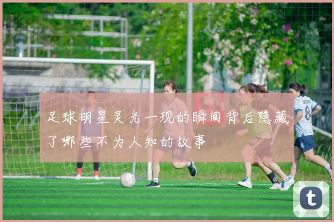 足球明星灵光一现的瞬间背后隐藏了哪些不为人知的故事