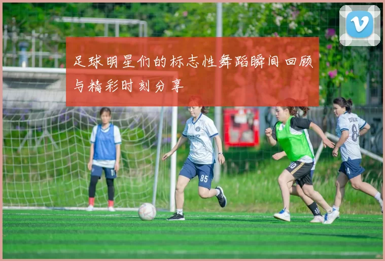 足球明星们的标志性舞蹈瞬间回顾与精彩时刻分享