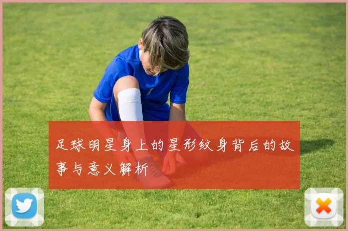 足球明星身上的星形纹身背后的故事与意义解析