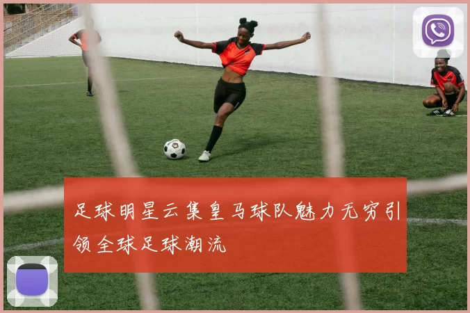 足球明星云集皇马球队魅力无穷引领全球足球潮流