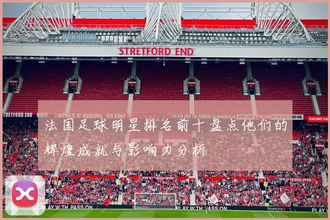 法国足球明星排名前十盘点他们的辉煌成就与影响力分析