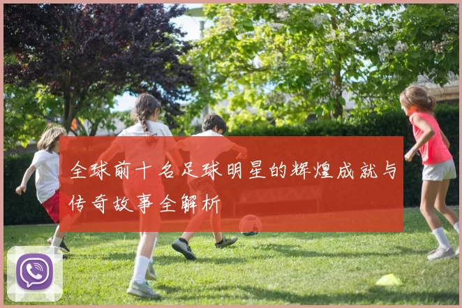 全球前十名足球明星的辉煌成就与传奇故事全解析