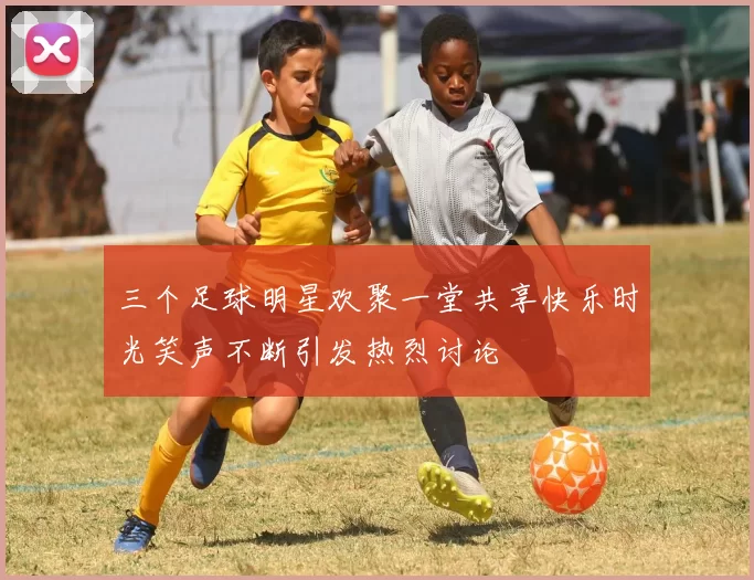 三个足球明星欢聚一堂共享快乐时光笑声不断引发热烈讨论