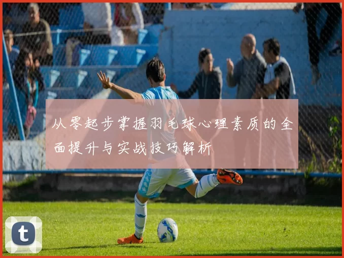 从零起步掌握羽毛球心理素质的全面提升与实战技巧解析