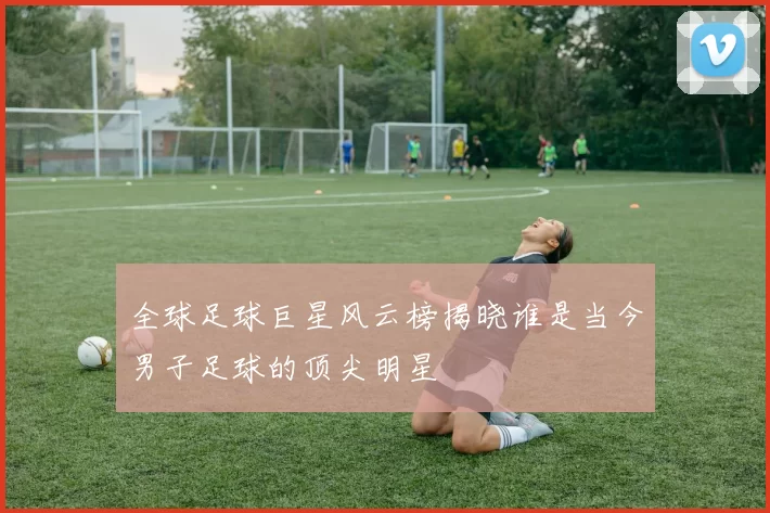 全球足球巨星风云榜揭晓谁是当今男子足球的顶尖明星