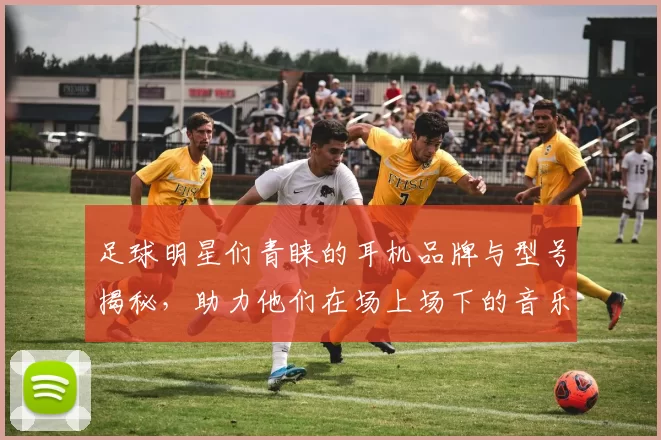 足球明星们青睐的耳机品牌与型号揭秘，助力他们在场上场下的音乐享受