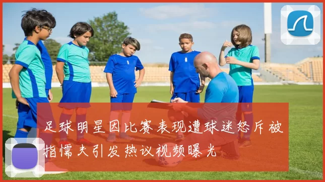 足球明星因比赛表现遭球迷怒斥被指懦夫引发热议视频曝光