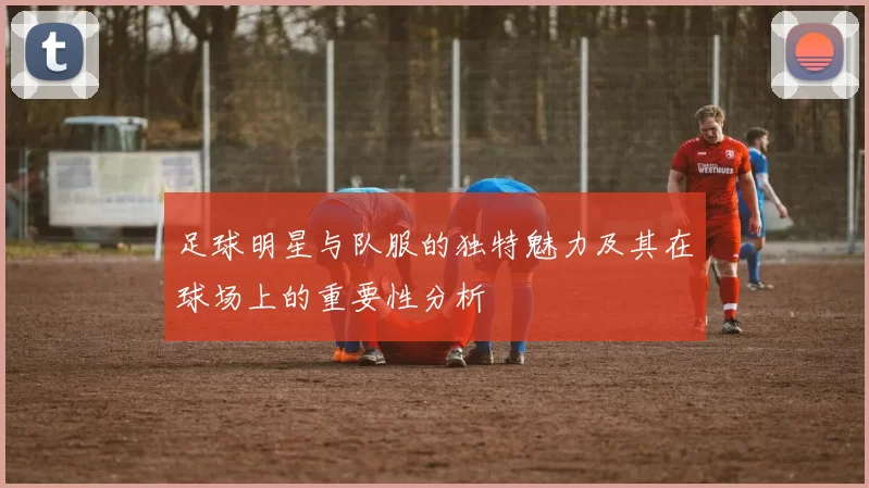 足球明星与队服的独特魅力及其在球场上的重要性分析