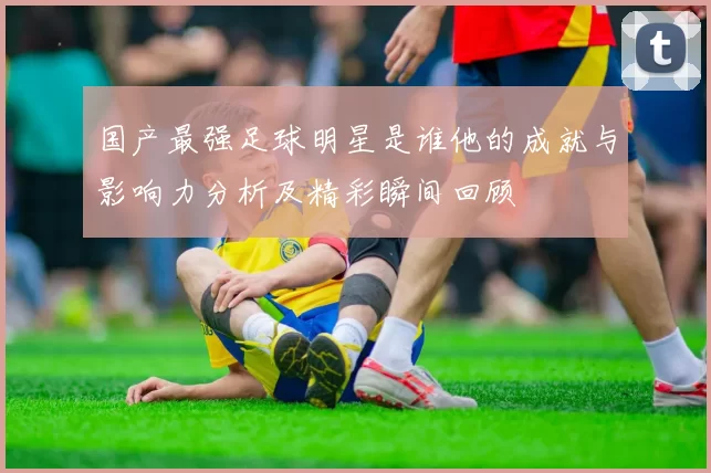 国产最强足球明星是谁他的成就与影响力分析及精彩瞬间回顾