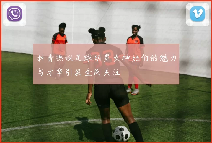 抖音热议足球明星女神她们的魅力与才华引发全民关注
