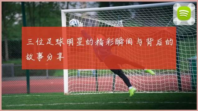三位足球明星的精彩瞬间与背后的故事分享