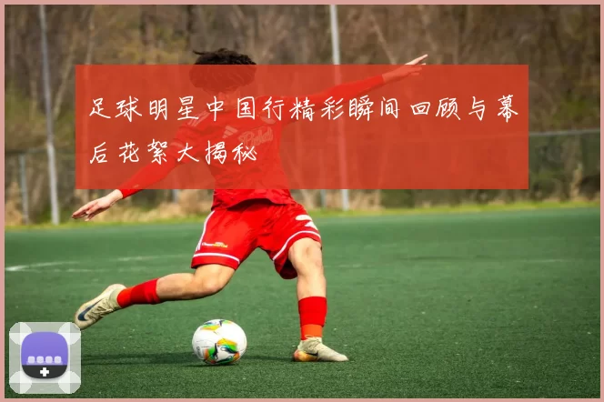 足球明星中国行精彩瞬间回顾与幕后花絮大揭秘