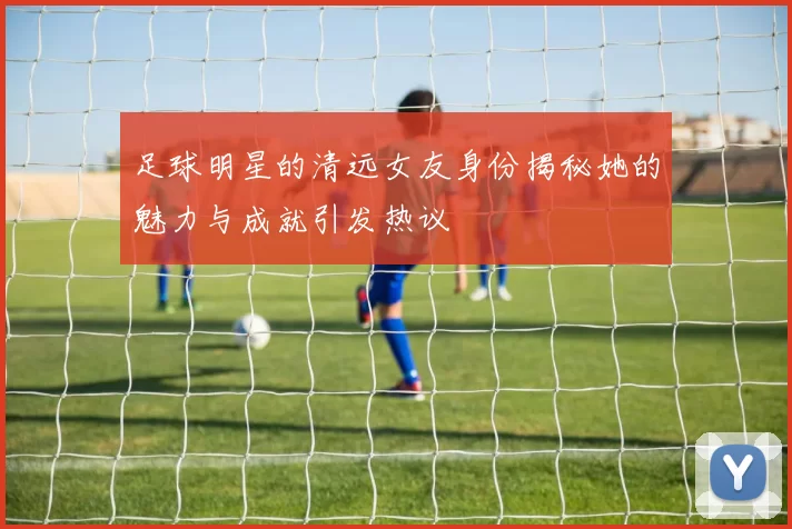 足球明星的清远女友身份揭秘她的魅力与成就引发热议