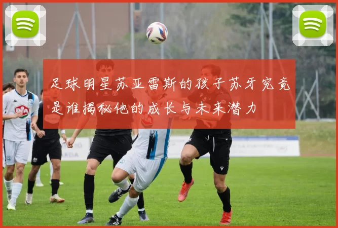 足球明星苏亚雷斯的孩子苏牙究竟是谁揭秘他的成长与未来潜力