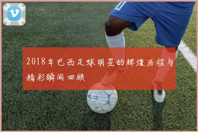 2018年巴西足球明星的辉煌历程与精彩瞬间回顾