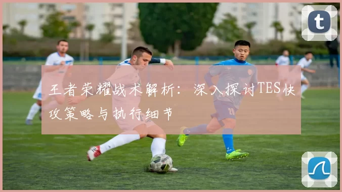 王者荣耀战术解析：深入探讨TES快攻策略与执行细节