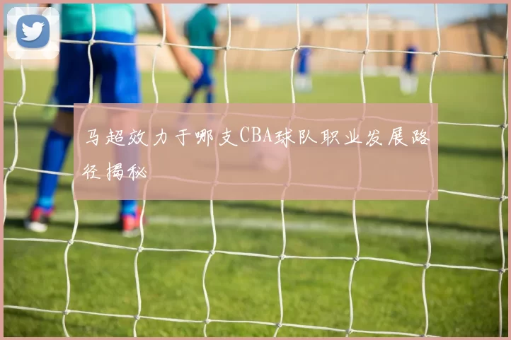 马超效力于哪支CBA球队职业发展路径揭秘