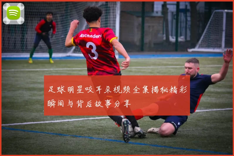 足球明星咬耳朵视频全集揭秘精彩瞬间与背后故事分享