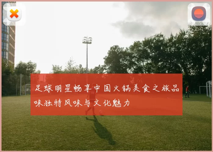 足球明星畅享中国火锅美食之旅品味独特风味与文化魅力