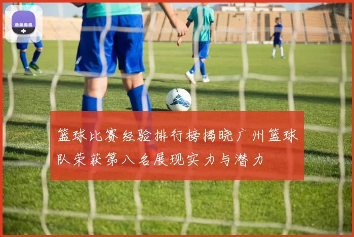 篮球比赛经验排行榜揭晓广州篮球队荣获第八名展现实力与潜力