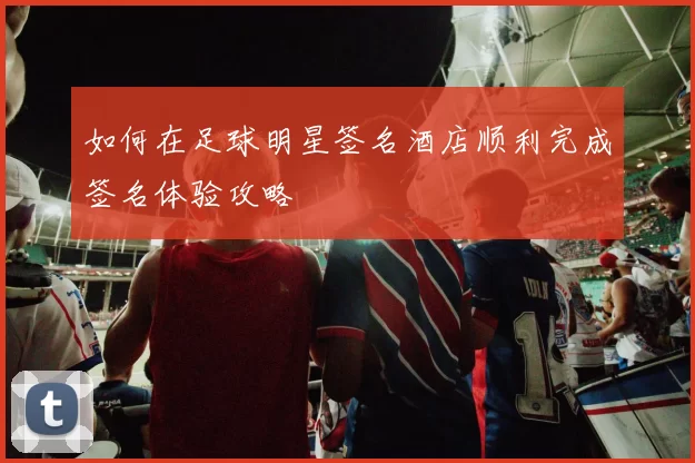 如何在足球明星签名酒店顺利完成签名体验攻略