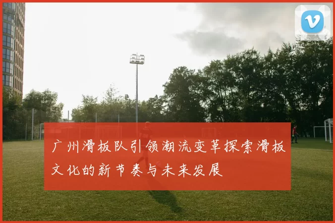 广州滑板队引领潮流变革探索滑板文化的新节奏与未来发展