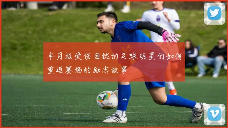 半月板受伤困扰的足球明星们如何重返赛场的励志故事