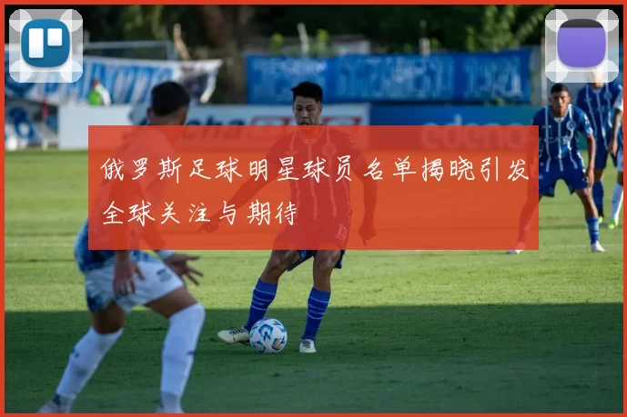俄罗斯足球明星球员名单揭晓引发全球关注与期待