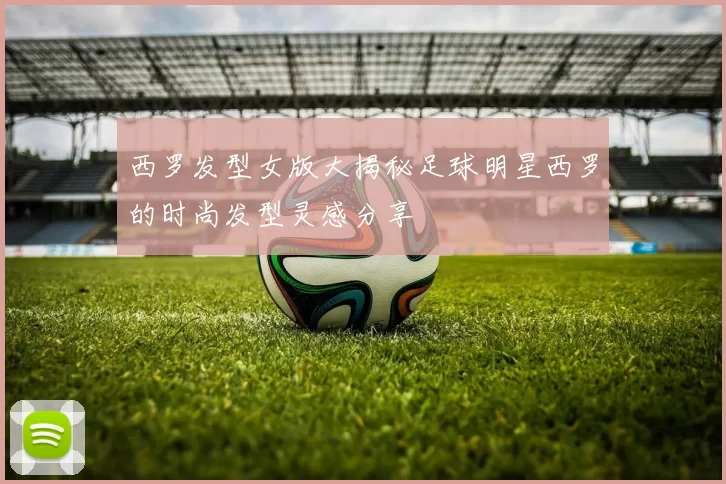 西罗发型女版大揭秘足球明星西罗的时尚发型灵感分享