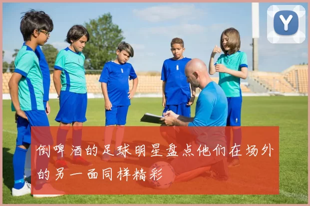 倒啤酒的足球明星盘点他们在场外的另一面同样精彩