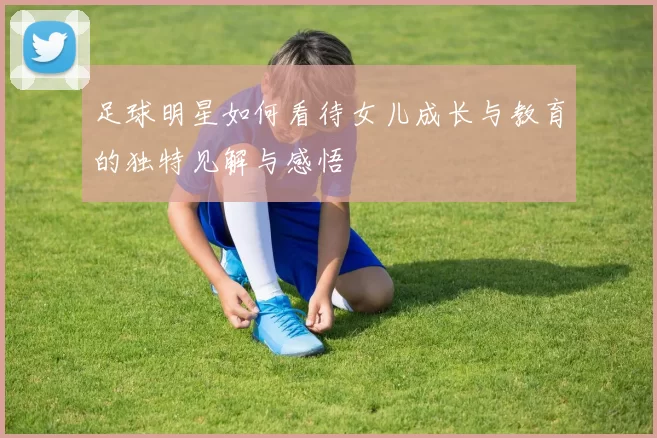 足球明星如何看待女儿成长与教育的独特见解与感悟