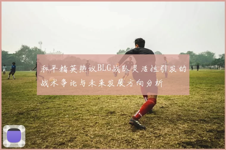 和平精英热议BLG战队灵活性引发的战术争论与未来发展方向分析