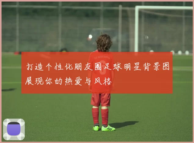 打造个性化朋友圈足球明星背景图展现你的热爱与风格
