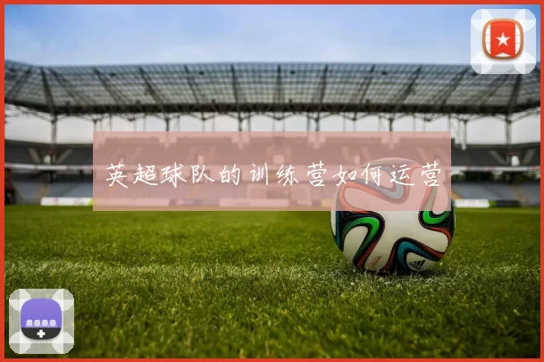 英超球队的训练营如何运营
