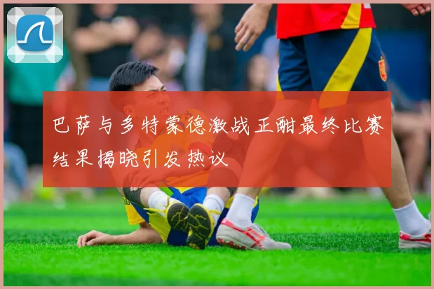 巴萨与多特蒙德激战正酣最终比赛结果揭晓引发热议
