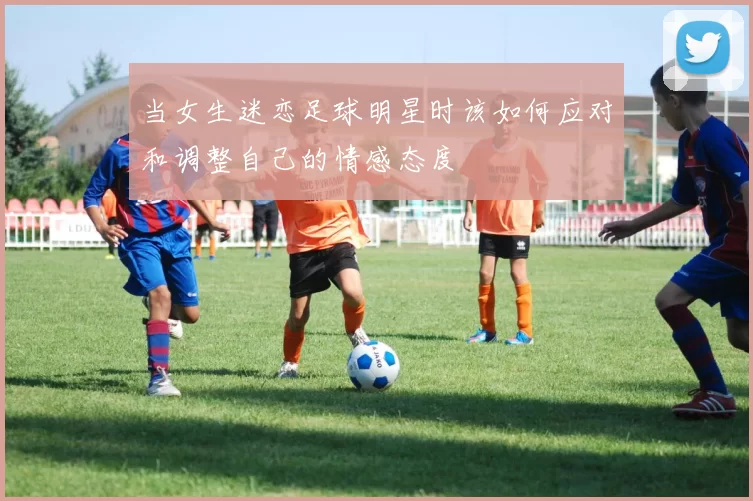 当女生迷恋足球明星时该如何应对和调整自己的情感态度