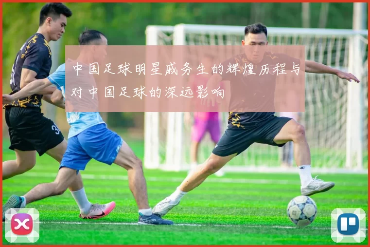 中国足球明星戚务生的辉煌历程与对中国足球的深远影响
