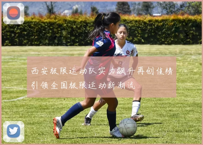 西安极限运动队实力飙升再创佳绩引领全国极限运动新潮流