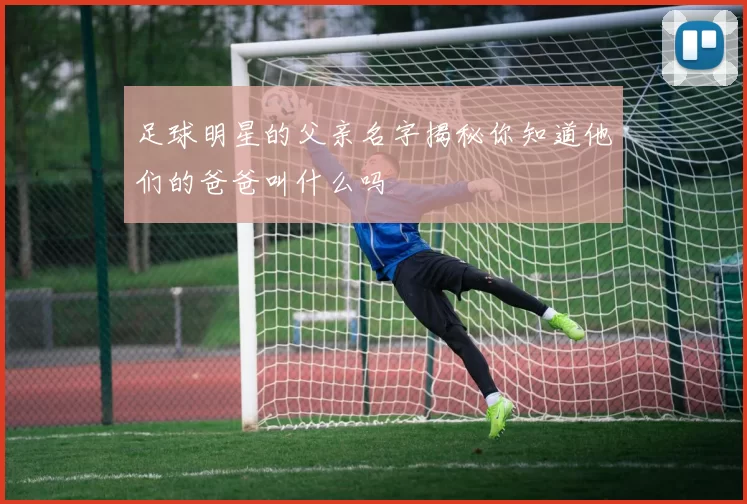 足球明星的父亲名字揭秘你知道他们的爸爸叫什么吗