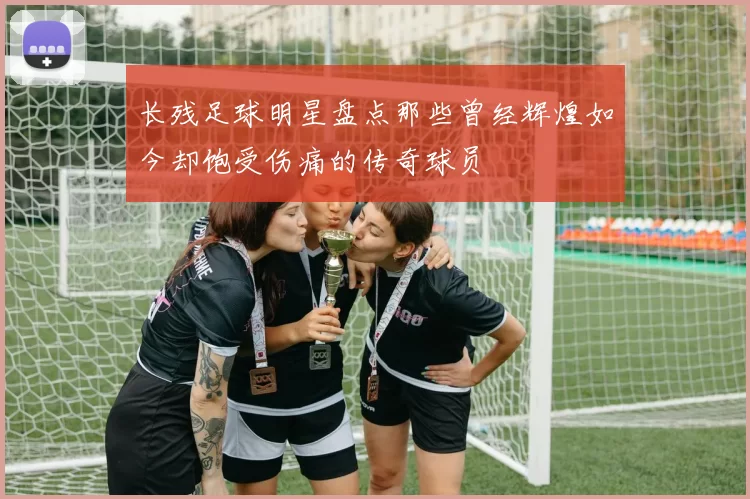 长残足球明星盘点那些曾经辉煌如今却饱受伤痛的传奇球员