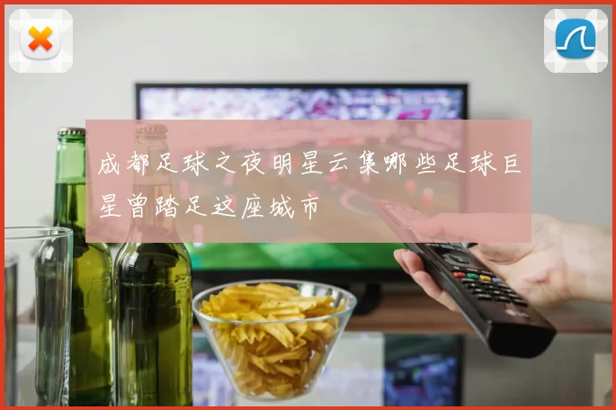 成都足球之夜明星云集哪些足球巨星曾踏足这座城市
